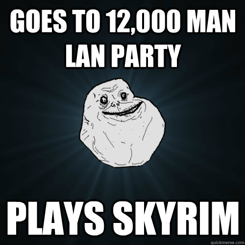 Goes to 12,000 man lan party Plays skyrim  Forever Alone