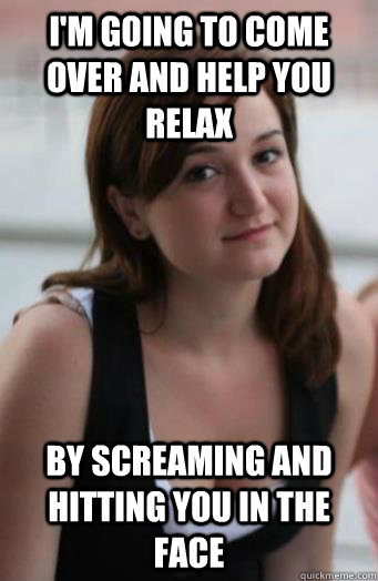 I'm going to come over and help you relax by screaming and hitting you in the face - I'm going to come over and help you relax by screaming and hitting you in the face  lol2