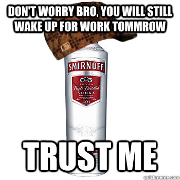 Don't worry bro, You will still wake up for work tommrow Trust me  Scumbag Alcohol