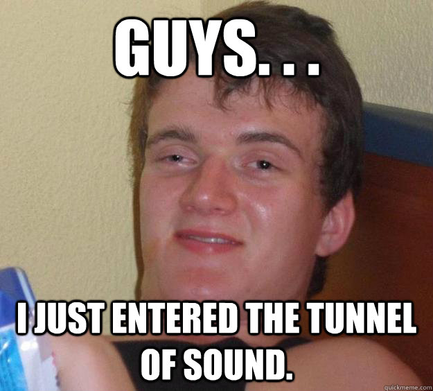 Guys. . .  I just entered the tunnel of sound.   10 Guy