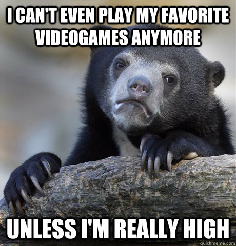 I can't even play my favorite videogames anymore unless I'm really high  Confession Bear