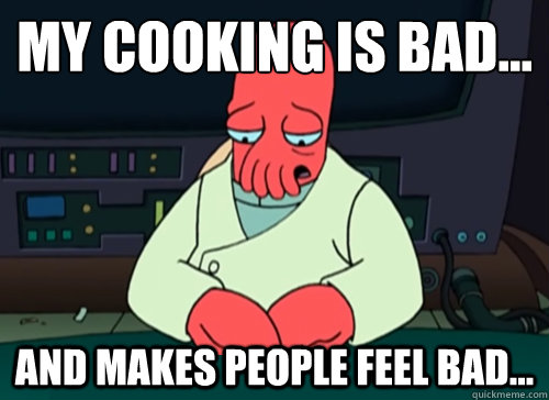 My cooking is bad... And makes people feel bad...  sad zoidberg