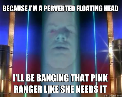 I'll be banging that pink ranger like she needs it Because I'm a perverted floating head  