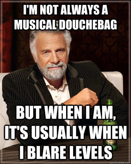 I'm not always a musical douchebag but when I am, it's usually when I blare levels  The Most Interesting Man In The World