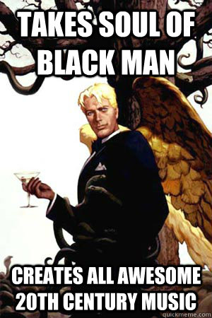 Takes soul of black man creates all awesome 20th Century music  Good Guy Lucifer