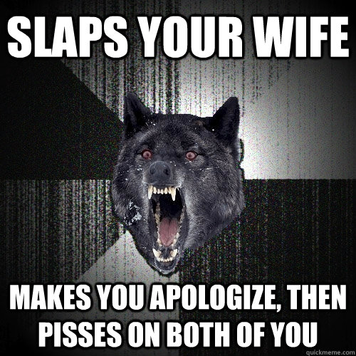 slaps your wife makes you apologize, then pisses on both of you  Insanity Wolf