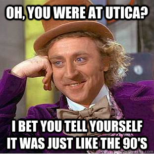 Oh, you were at Utica? I bet you tell yourself it was just like the 90's  Condescending Wonka