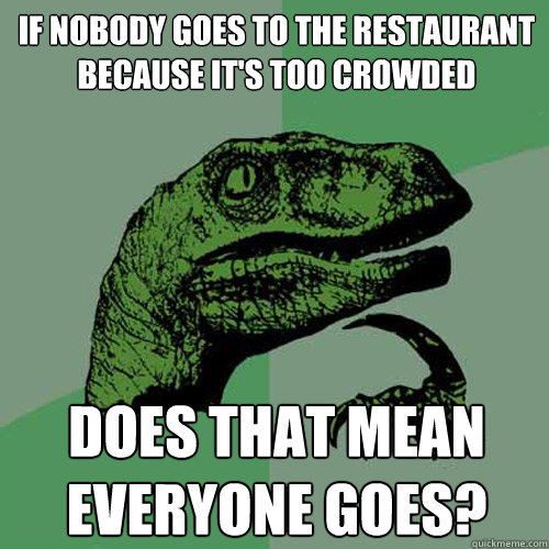 if nobody goes to the restaurant because it's too crowded does that mean everyone goes?  Philosoraptor