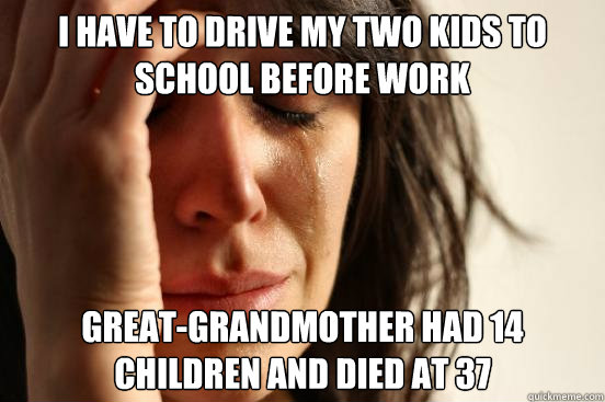 i have to drive my two kids to school before work great-grandmother had 14 children and died at 37  First World Problems