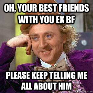 Oh, Your best friends with you ex Bf please keep telling me all about him  Condescending Wonka