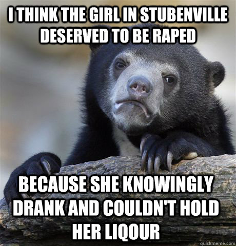 I think the girl in Stubenville deserved to be raped because she knowingly drank and couldn't hold her liqour  Confession Bear