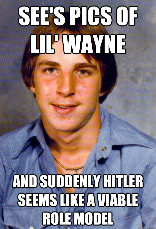 see's pics of lil' wayne and suddenly hitler seems like a viable role model  Old Economy Steven