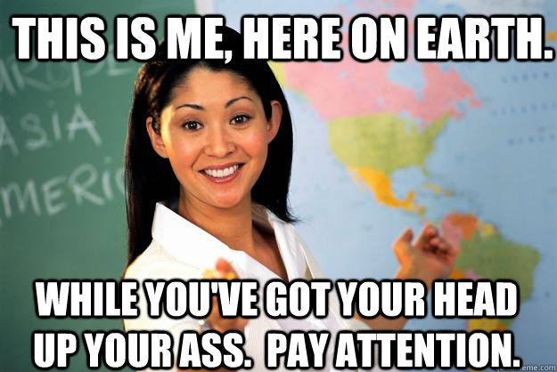 This is me, here on earth. while you've got your head up your ass.  Pay attention. - This is me, here on earth. while you've got your head up your ass.  Pay attention.  Unhelpful High School Teacher