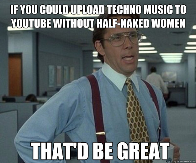 If you could upload techno music to youtube without half-naked women THAT'D BE GREAT  that would be great