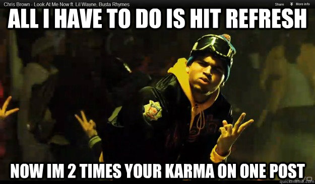 all i have to do is hit refresh now im 2 times your karma on one post  