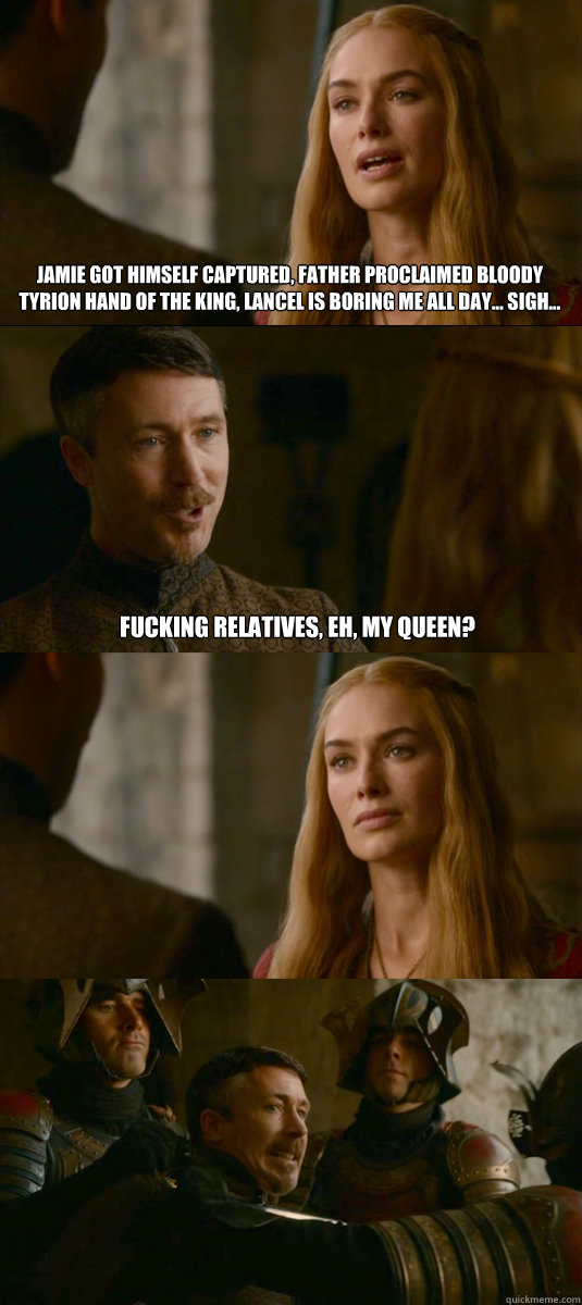 jamie got himself captured, father proclaimed bloody tyrion hand of the king, lancel is boring me all day... sigh... fucking relatives, eh, my queen?  