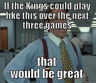 IF THE KINGS COULD PLAY LIKE THIS OVER THE NEXT THREE GAMES THAT WOULD BE GREAT Bill Lumbergh