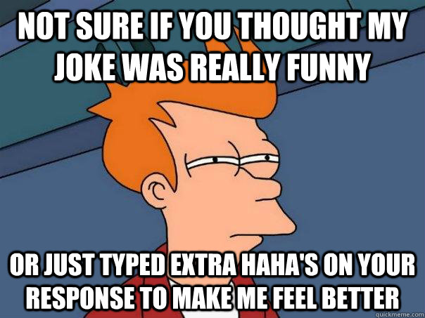 Not sure if you thought my joke was really funny or just typed extra haha's on your response to make me feel better  Futurama Fry