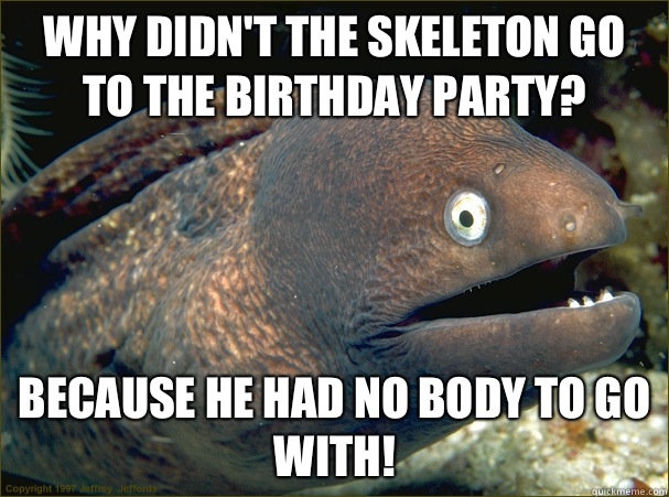 Why didn't the skeleton go to the birthday party? Because he had no BODY to go with!  Bad Joke Eel