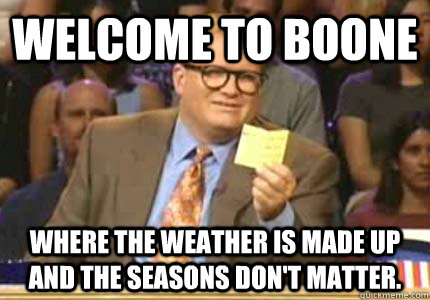 WELCOME TO Boone Where the weather is made up and the seasons don't matter.  Whose Line