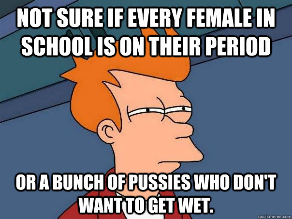 Not sure if every female in school is on their period Or a bunch of pussies who don't want to get wet.  Futurama Fry