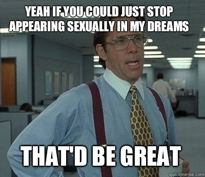 YEAH IF YOU COULD JUST STOP APPEARING SEXUALLY IN MY DREAMS That'd be great  Bill Lumbergh