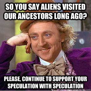 So you say aliens visited our ancestors long ago? Please, continue to support your speculation with speculation - So you say aliens visited our ancestors long ago? Please, continue to support your speculation with speculation  Condescending Wonka