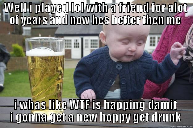 WELL I PLAYED LOL WITH A FRIEND FOR ALOT OF YEARS AND NOW HES BETTER THEN ME I WHAS LIKE WTF IS HAPPING DAMIT I GONNA GET A NEW HOPPY GET DRUNK drunk baby