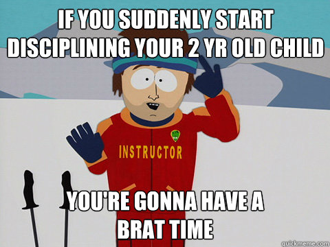 If you suddenly start disciplining your 2 yr old child  you're gonna have a 
brat time  Bad Time