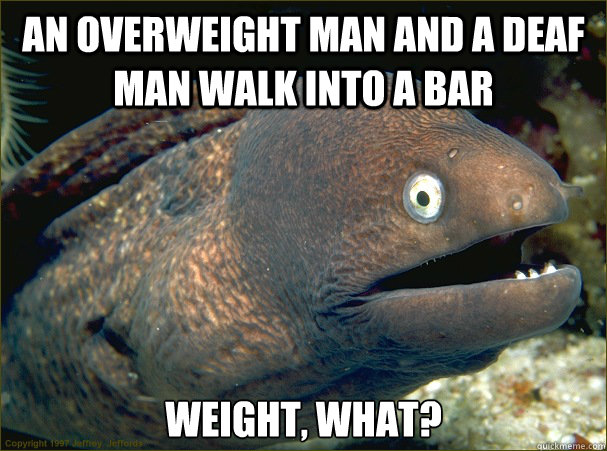 an overweight man and a deaf man walk into a bar weight, what? - an overweight man and a deaf man walk into a bar weight, what?  Bad Joke Eel