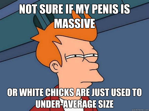 Not sure if my penis is massive or white chicks are just used to under-average size  Futurama Fry