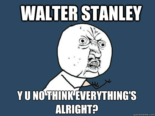 Walter Stanley y u no think everything's alright?  Y U No