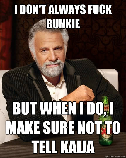 I don't always fuck bunkie but when I do, I make sure not to tell Kaija  The Most Interesting Man In The World