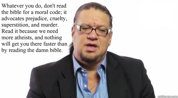 Whatever you do, don't read the bible for a moral code; it advocates prejudice, cruelty, superstition, and murder. Read it because we need more atheists, and nothing will get you there faster than by reading the damn bible.  Penn Jillette