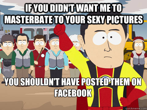 if you didn't want me to masterbate to your sexy pictures you shouldn't have posted them on facebook  Captain Hindsight