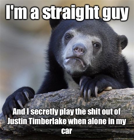 I'm a straight guy And I secretly play the shit out of Justin Timberlake when alone in my car  Confession Bear