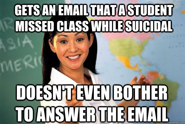 gets an email that a student missed class while suicidal doesn't even bother to answer the email  Unhelpful High School Teacher