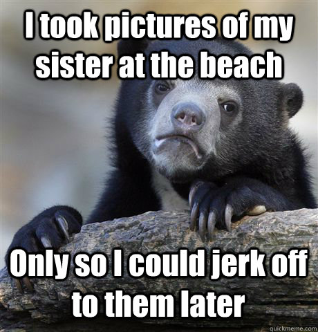 I took pictures of my sister at the beach Only so I could jerk off to them later  Confession Bear