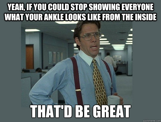 Yeah, If you could stop Showing everyone what your ankle looks like from the inside That'd be great  Office Space Lumbergh