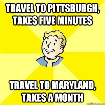 travel to Pittsburgh, Takes five minutes travel to maryland, takes a month  Fallout 3