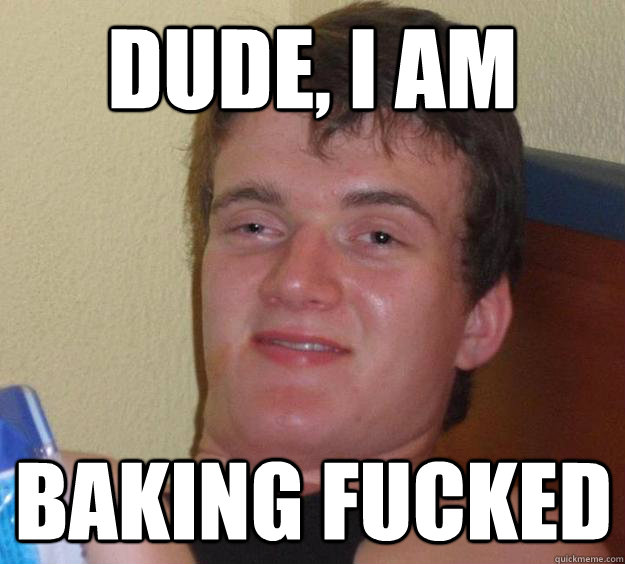 dude, i am  baking fucked  10 Guy