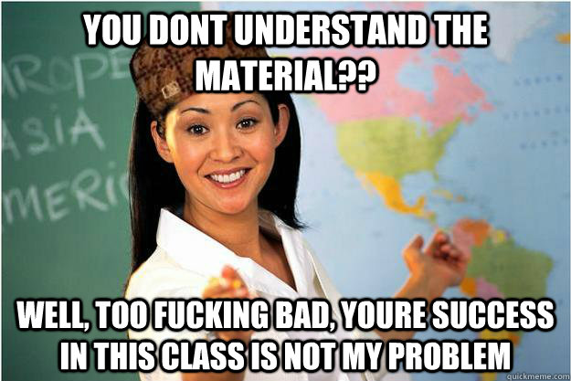 you dont understand the material?? Well, too fucking bad, youre success in this class is not my problem  Scumbag Teacher