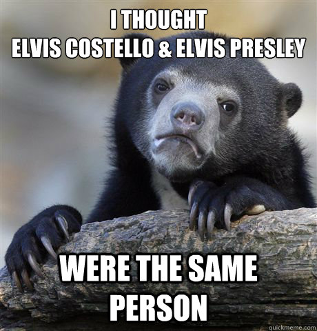 I thought
Elvis Costello & Elvis Presley were the same person  Confession Bear