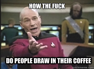 how the fuck do people draw in their coffee  Annoyed Picard