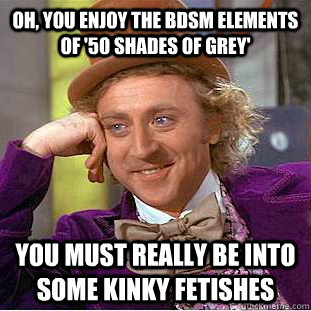 Oh, you enjoy the bdsm elements of '50 shades of grey' You must really be into some kinky fetishes  Condescending Wonka