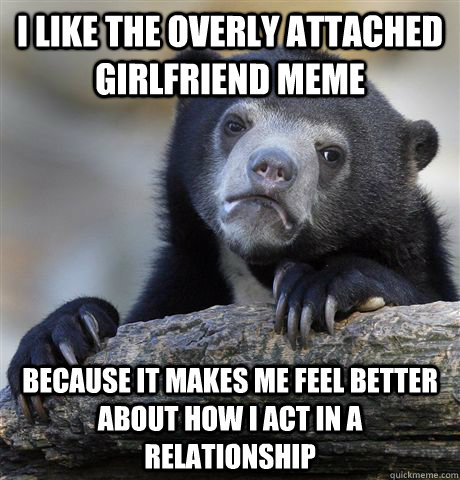 I like the overly attached girlfriend meme Because it makes me feel better about how i act in a relationship - I like the overly attached girlfriend meme Because it makes me feel better about how i act in a relationship  Confession Bear