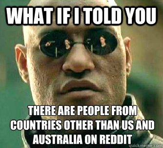 What if I told you There are people from countries other than Us and australia on reddit  What if I told you