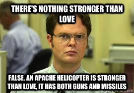 There's nothing stronger than love False. An apache helicopter is stronger than love, it has both guns and missiles  Dwight False