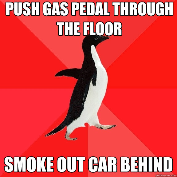 push gas pedal through the floor smoke out car behind  Socially Awesome Penguin