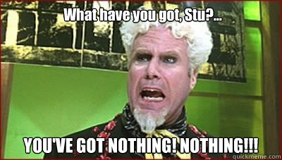 What have you got, Stu?... YOU'VE GOT NOTHING! NOTHING!!!  Mugatu